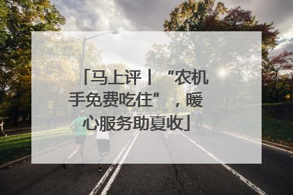 马上评丨“农机手免费吃住”，暖心服务助夏收