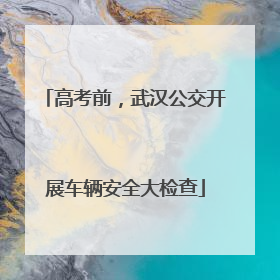 高考前，武汉公交开展车辆安全大检查