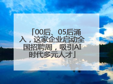 00后、05后涌入，这家企业启动全国招聘周，吸引AI时代多元人才