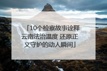 10个检察故事诠释云南法治温度 还原正义守护的动人瞬间
