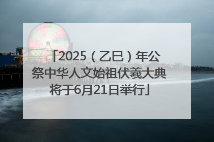 2025（乙巳）年公祭中华人文始祖伏羲大典将于6月21日举行