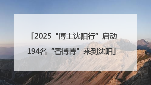 2025“博士沈阳行”启动 194名“香博博”来到沈阳