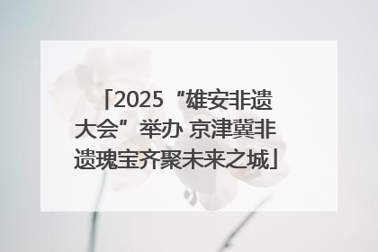 2025“雄安非遗大会”举办 京津冀非遗瑰宝齐聚未来之城