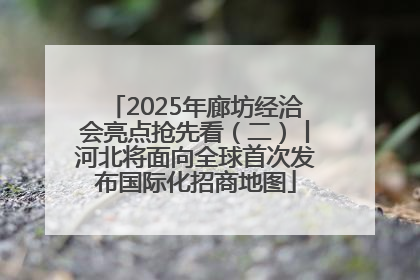 2025年廊坊经洽会亮点抢先看（二）丨河北将面向全球首次发布国际化招商地图