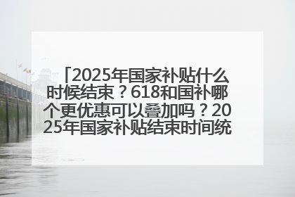 2025年国家补贴什么时候结束？618和国补哪个更优惠可以叠加吗？2025年国家补贴结束时间统一为12月31日
