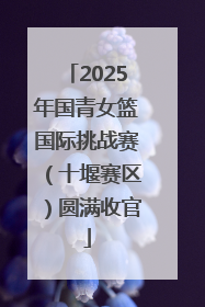 2025年国青女篮国际挑战赛（十堰赛区）圆满收官