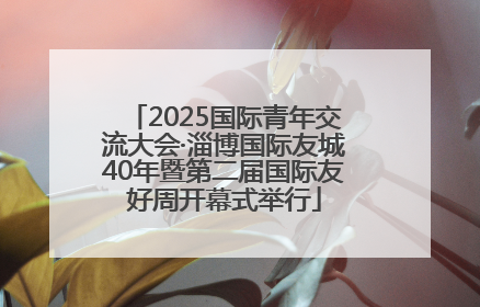 2025国际青年交流大会·淄博国际友城40年暨第二届国际友好周开幕式举行