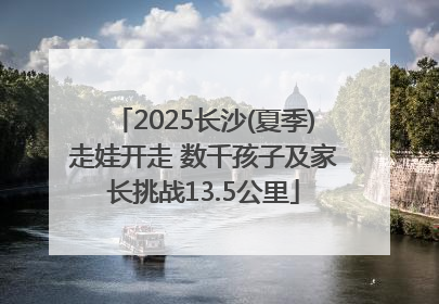 2025长沙(夏季)走娃开走 数千孩子及家长挑战13.5公里