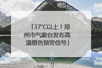 37℃以上！郑州市气象台发布高温橙色预警信号