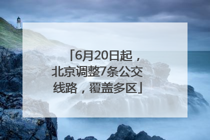 6月20日起，北京调整7条公交线路，覆盖多区